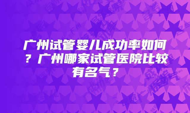 广州试管婴儿成功率如何?广州哪家试管医院比较有名气?