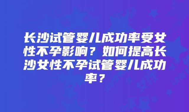长沙试管婴儿成功率受女性不孕影响?如何提高长沙女性不孕试管婴儿成功率?