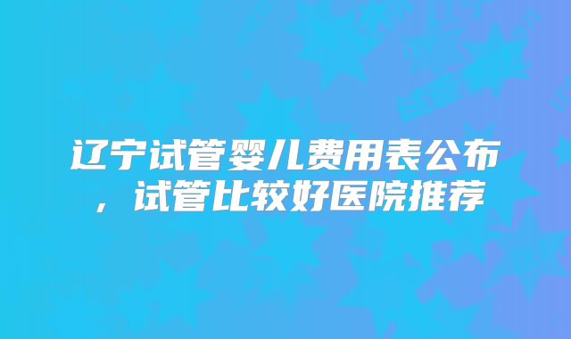 辽宁试管婴儿费用表公布，试管比较好医院推荐