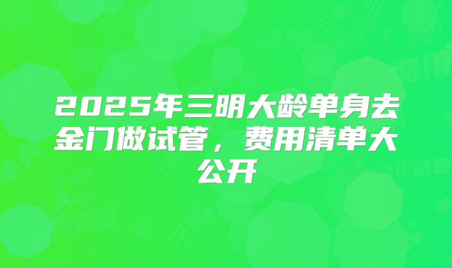2025年三明大龄单身去金门做试管，费用清单大公开