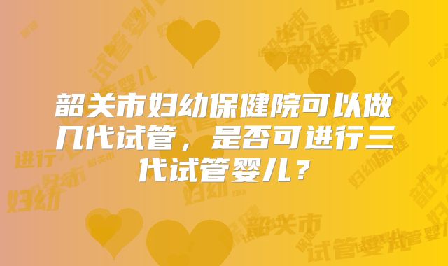韶关市妇幼保健院可以做几代试管，是否可进行三代试管婴儿？