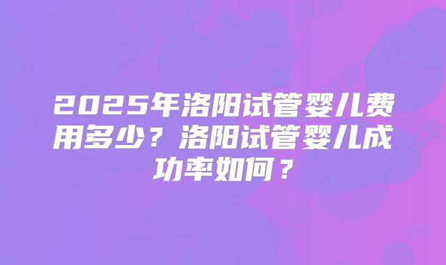 2025年洛阳试管婴儿费用多少？洛阳试管婴儿成功率如何？