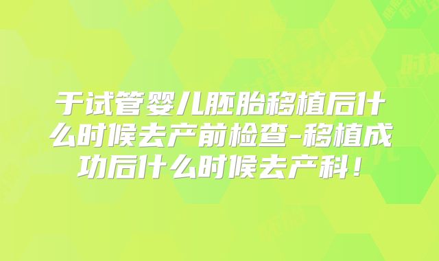 于试管婴儿胚胎移植后什么时候去产前检查-移植成功后什么时候去产科!