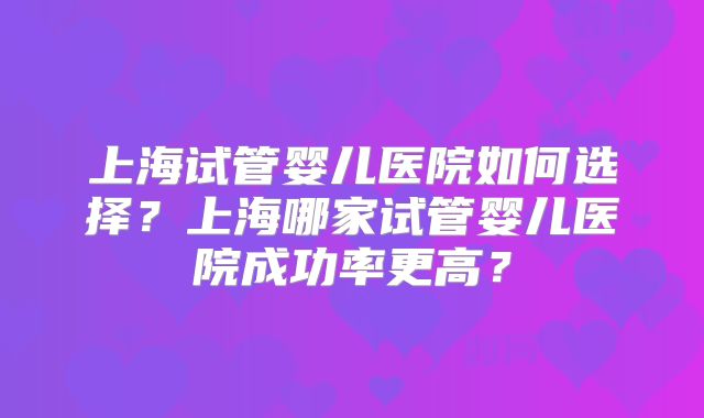 上海试管婴儿医院如何选择？上海哪家试管婴儿医院成功率更高？