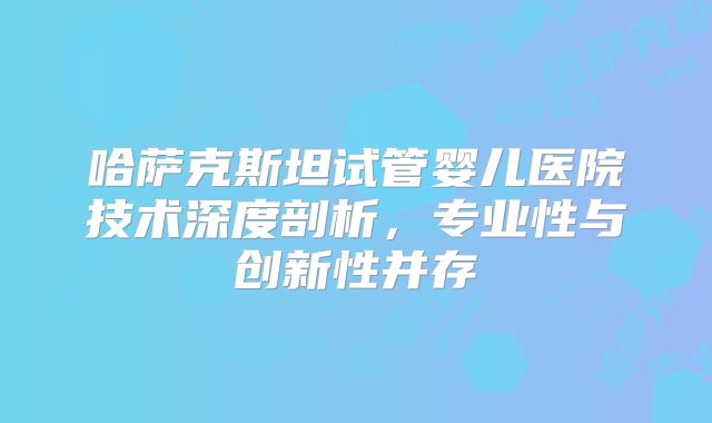 哈萨克斯坦试管婴儿医院技术深度剖析，专业性与创新性并存