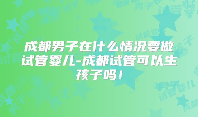 成都男子在什么情况要做试管婴儿-成都试管可以生孩子吗！