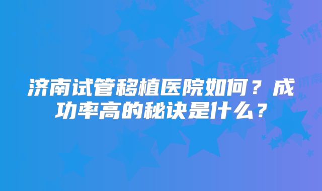 济南试管移植医院如何?成功率高的秘诀是什么?