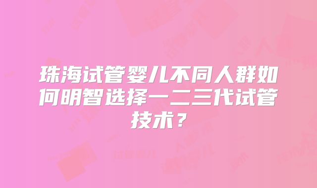 珠海试管婴儿不同人群如何明智选择一二三代试管技术?