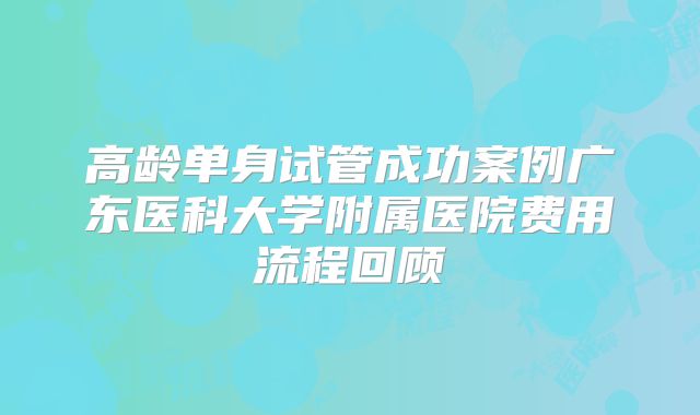 高龄单身试管成功案例广东医科大学附属医院费用流程回顾