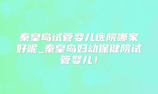 秦皇岛试管婴儿医院哪家好呢_秦皇岛妇幼保健院试管婴儿!
