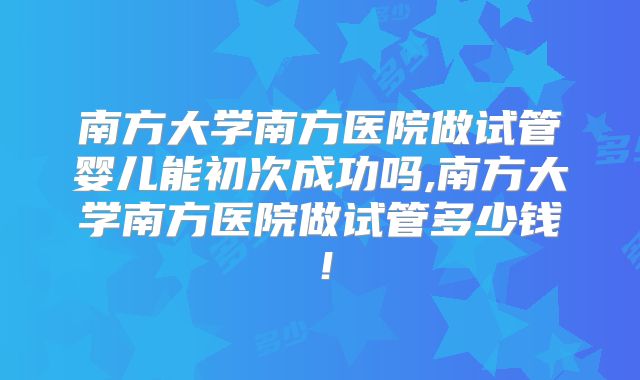 南方大学南方医院做试管婴儿能初次成功吗,南方大学南方医院做试管多少钱！