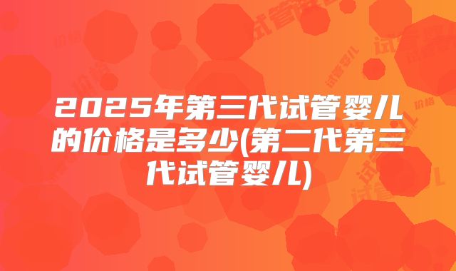 2025年第三代试管婴儿的价格是多少(第二代第三代试管婴儿)