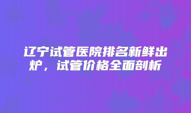 辽宁试管医院排名新鲜出炉,试管价格全面剖析