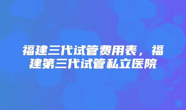 福建三代试管费用表，福建第三代试管私立医院