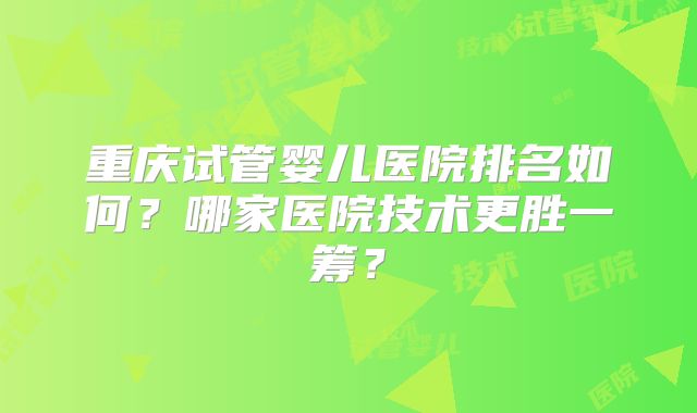 重庆试管婴儿医院排名如何?哪家医院技术更胜一筹?