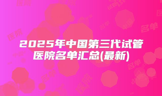 2025年中国第三代试管医院名单汇总(最新)