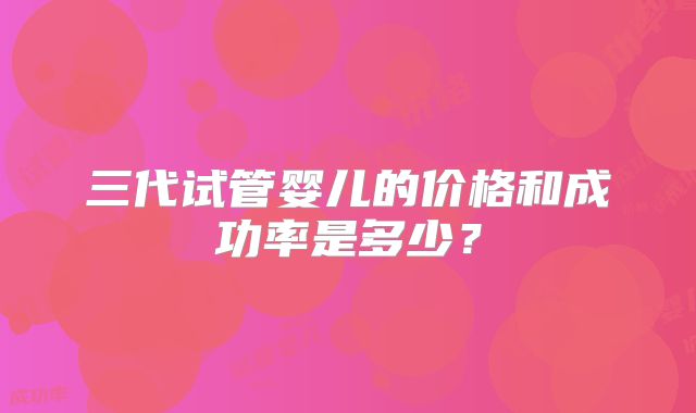 三代试管婴儿的价格和成功率是多少？