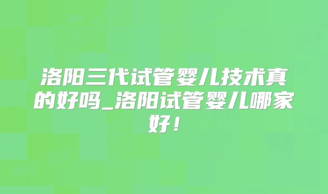 洛阳三代试管婴儿技术真的好吗_洛阳试管婴儿哪家好!