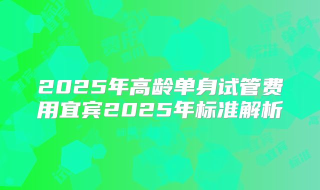 2025年高龄单身试管费用宜宾2025年标准解析