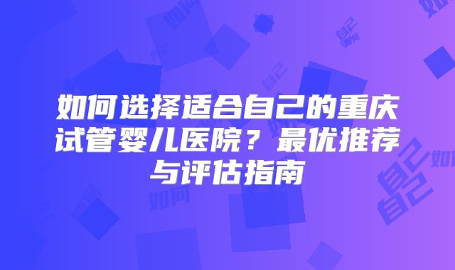 如何选择适合自己的重庆试管婴儿医院?最优推荐与评估指南