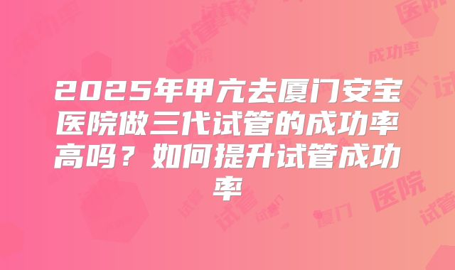 2025年甲亢去厦门安宝医院做三代试管的成功率高吗？如何提升试管成功率
