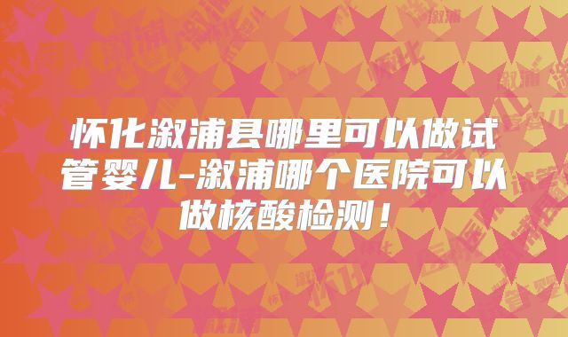 怀化溆浦县哪里可以做试管婴儿-溆浦哪个医院可以做核酸检测！
