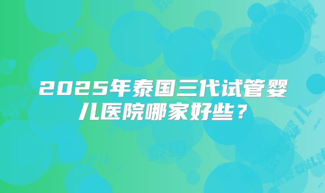 2025年泰国三代试管婴儿医院哪家好些？