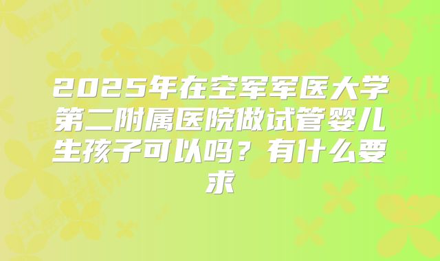 2025年在空军军医大学第二附属医院做试管婴儿生孩子可以吗?有什么要求