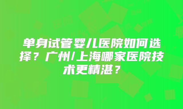 单身试管婴儿医院如何选择？广州/上海哪家医院技术更精湛？
