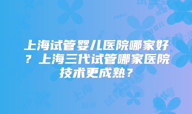 上海试管婴儿医院哪家好?上海三代试管哪家医院技术更成熟?
