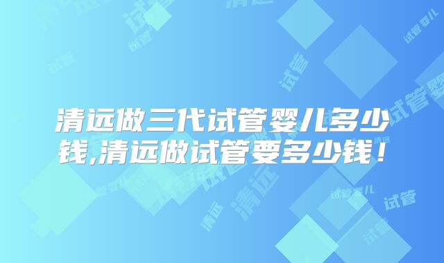 清远做三代试管婴儿多少钱,清远做试管要多少钱!