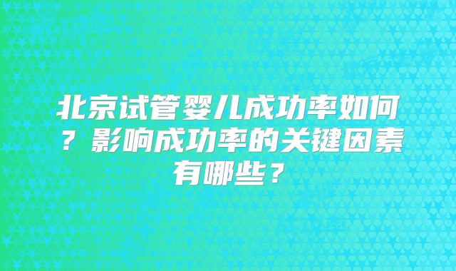 北京试管婴儿成功率如何?影响成功率的关键因素有哪些?