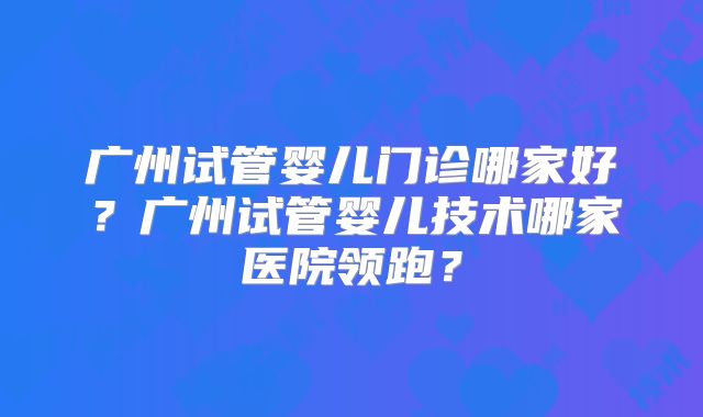 广州试管婴儿门诊哪家好?广州试管婴儿技术哪家医院领跑?