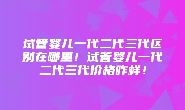 试管婴儿一代二代三代区别在哪里!试管婴儿一代二代三代价格咋样!