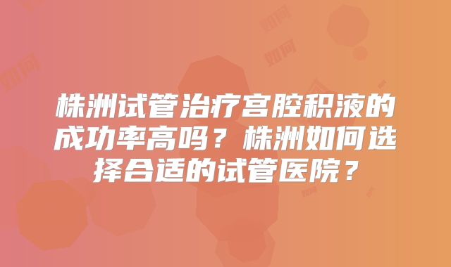 株洲试管治疗宫腔积液的成功率高吗？株洲如何选择合适的试管医院？