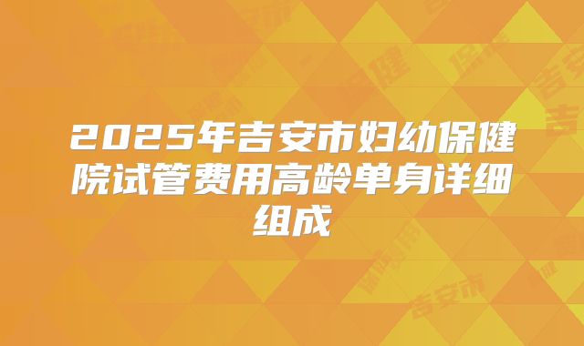 2025年吉安市妇幼保健院试管费用高龄单身详细组成