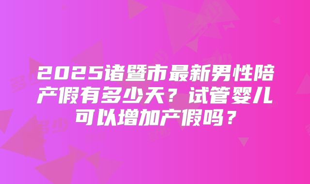 2025诸暨市最新男性陪产假有多少天?试管婴儿可以增加产假吗?
