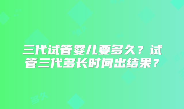 三代试管婴儿要多久？试管三代多长时间出结果？