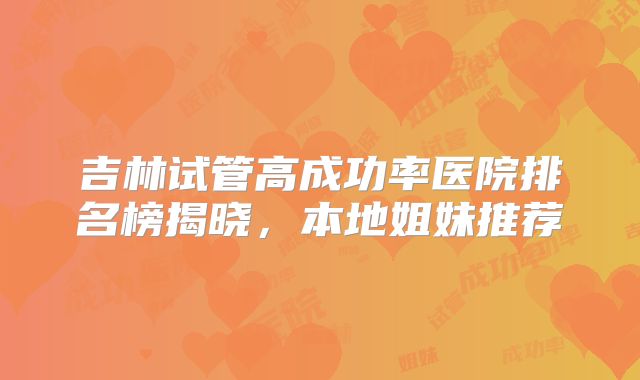 吉林试管高成功率医院排名榜揭晓，本地姐妹推荐