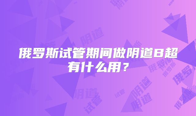 俄罗斯试管期间做阴道B超有什么用？