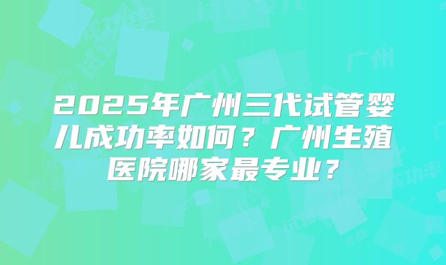 2025年广州三代试管婴儿成功率如何?广州生殖医院哪家最专业?