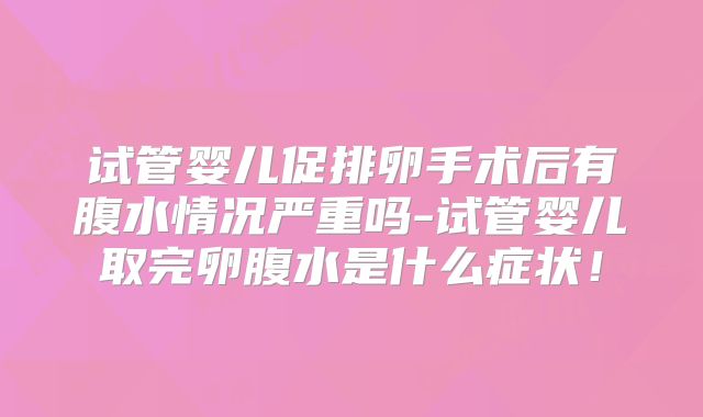 试管婴儿促排卵手术后有腹水情况严重吗-试管婴儿取完卵腹水是什么症状!