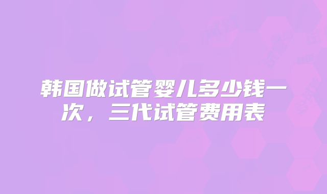 韩国做试管婴儿多少钱一次,三代试管费用表