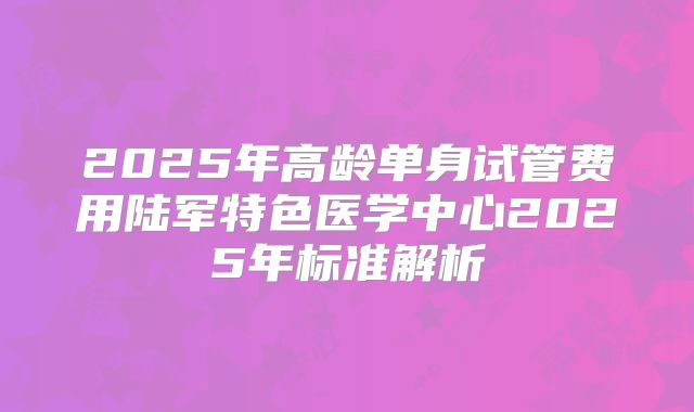 2025年高龄单身试管费用陆军特色医学中心2025年标准解析