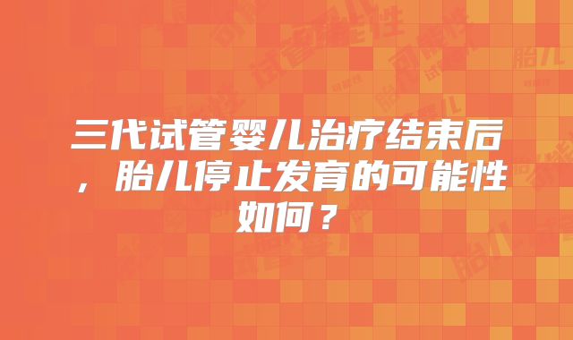 三代试管婴儿治疗结束后,胎儿停止发育的可能性如何?