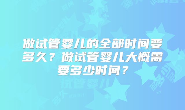 做试管婴儿的全部时间要多久?做试管婴儿大概需要多少时间?
