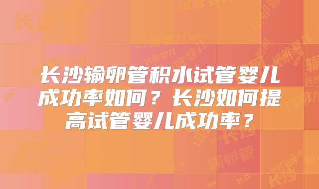 长沙输卵管积水试管婴儿成功率如何?长沙如何提高试管婴儿成功率?
