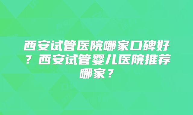 西安试管医院哪家口碑好？西安试管婴儿医院推荐哪家？
