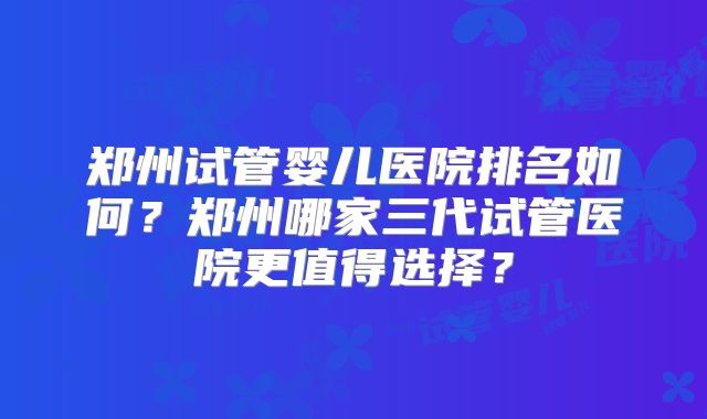 郑州试管婴儿医院排名如何?郑州哪家三代试管医院更值得选择?