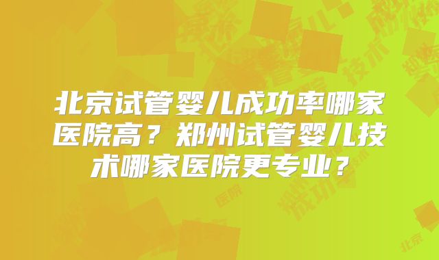 北京试管婴儿成功率哪家医院高？郑州试管婴儿技术哪家医院更专业？